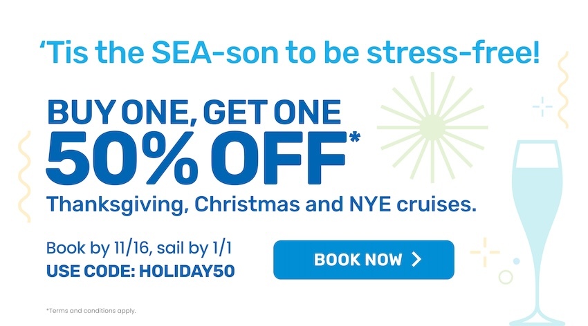 'Tis the SEA-son to be stress-free! Buy one, get one 50% off* Thanksgiving, Christmas and NYE Cruises