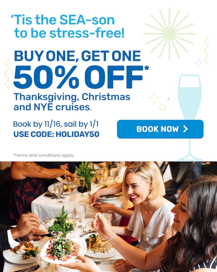'Tis the SEA-son to be stress-free! Buy one, get one 50% off* Thanksgiving, Christmas and NYE Cruises
